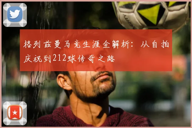格列兹曼马竞生涯全解析：从自拍庆祝到212球传奇之路