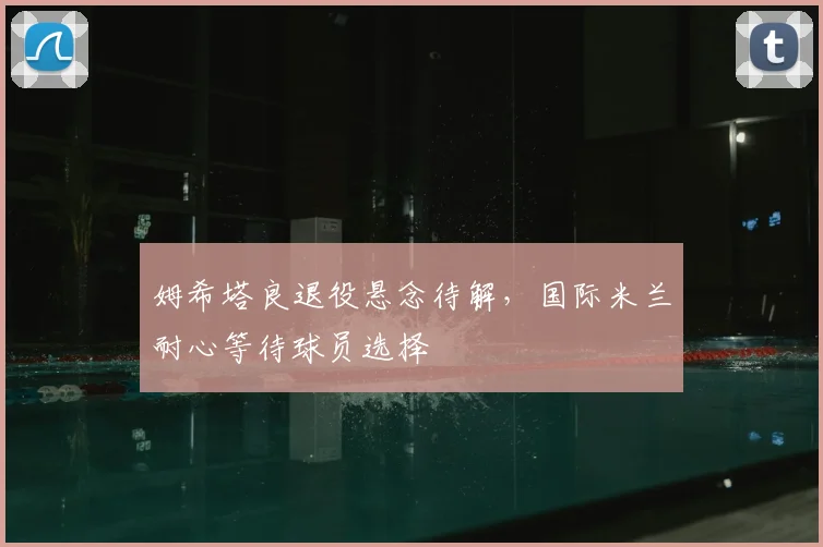 姆希塔良退役悬念待解，国际米兰耐心等待球员选择