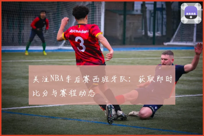 关注NBA季后赛西班牙队：获取即时比分与赛程动态