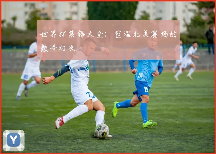 世界杯集锦大全：重温北美赛场的巅峰对决