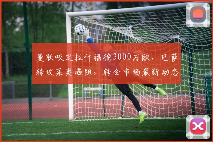 曼联咬定拉什福德3000万欧，巴萨转攻莱奥遇阻，转会市场最新动态解析