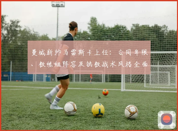 曼城新帅马雷斯卡上任:合同年限、教练组阵容及执教战术风格全面解读