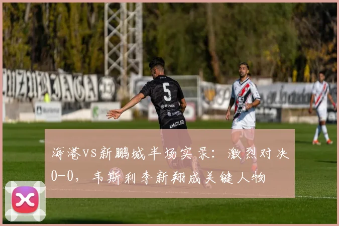 海港vs新鹏城半场实录：激烈对决0-0，韦斯利李新翔成关键人物