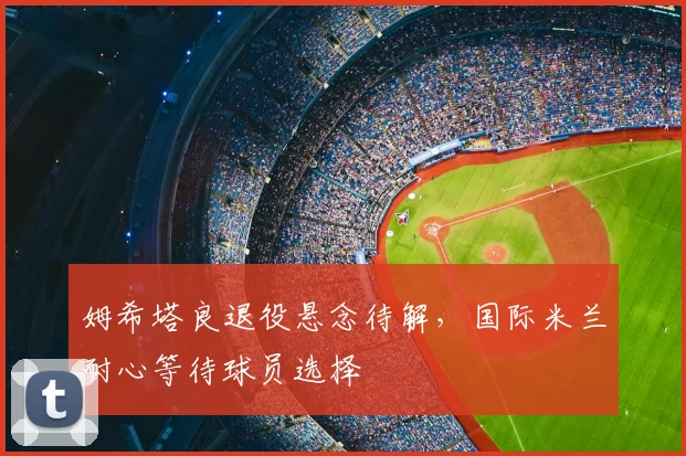 姆希塔良退役悬念待解，国际米兰耐心等待球员选择