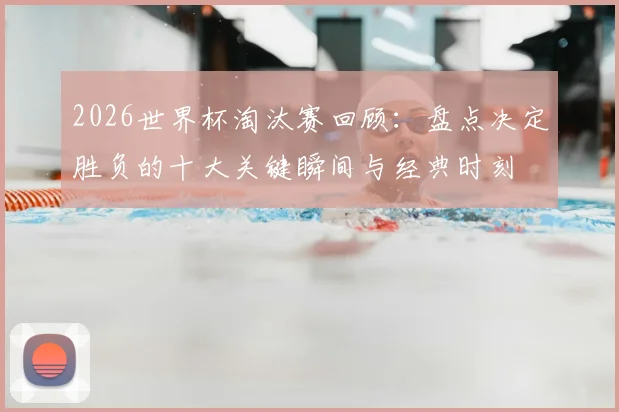 2026世界杯淘汰赛回顾:盘点决定胜负的十大关键瞬间与经典时刻