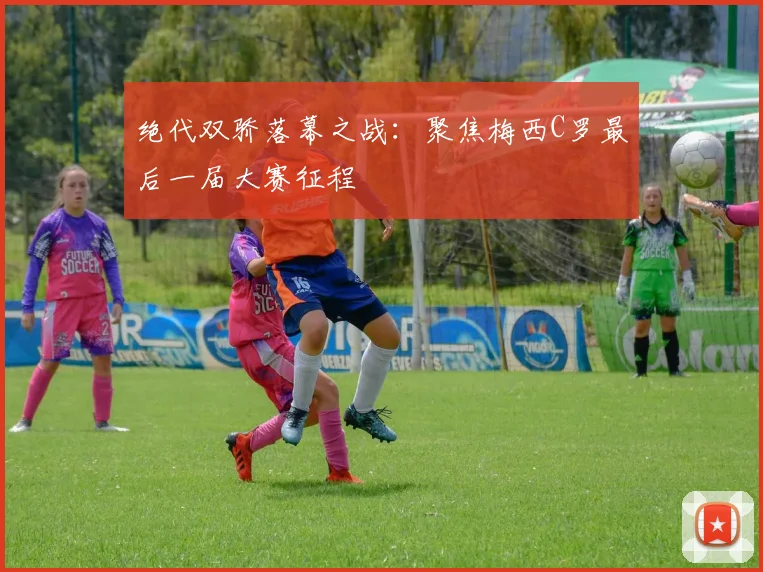 绝代双骄落幕之战：聚焦梅西C罗最后一届大赛征程