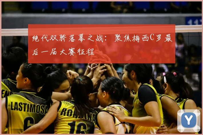 绝代双骄落幕之战:聚焦梅西C罗最后一届大赛征程